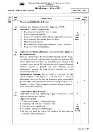 MAHARASHTRA STATE BOARD OF TECHNICAL EDUCATION
(Autonomous)
(ISO/IEC - 27001 - 2005 Certified)
Model Answer: Winter-2019
Subject: Contract And Accounts
---------------------------------------------------------------------------------------------------------------
Page No. 7 / 27
Sub. Code: 17603
Que.
No.
Sub.
Que.
Model Answer Marks
Total
Marks
Q.2
a)
Ans.
b)
Ans.
c)
Ans.
Attempt any FOUR of the following:
State any four functions of Executive Engineer of PWD.
Function of Executive engineer (EE):
(1) Inspect sub divisional office once in a year.
(2) Execution of work under him.
(3) Ensures all tools plants and machinery are properly maintained.
(4) Invite tender for work valued within his power.
(5) Maintenance of accounts.
(6) He is responsible for preparation of project design, estimate etc.
(7) Keep close watch on expenditure.
Explain in brief Technical Sanction and Administrative Approval.
Technical Sanction:
Technical sanction means the sanction of the detailed estimate, design,
rates and cost of work. It is sanctioned by competent authority. The
work is taken for the execution only after the technical sanction. If the
estimated amount exceed 10% of administratively approved amount
technical sanction is granted only after obtaining revised
administrative approval for work technical sanction once given
remains valid for 5 years.
Administrative Approval: For any work, it is necessary to take
formal acceptance with respect to cost and work is called as
administrative approval. For this the department sends a proposal to
government for taking up the work. After considering all aspects like
feasibility of project, financial aspect, government accepts proposal is
called administrative approval.
Define contract. State its objects.
Contract: Contract is an undertaking by person or firm to do work
under certain terms and condition.
Objects of Contract:
1. To execute the work by experienced persons.
2. To execute work with most competitive rate.
3. To do work as per specification.
4. To use latest machineries and techniques.
5. To have free hand for a supervisor to check the work done by
contractor without interference.
1
each
(any
four)
2
2
1
1
each
(any
three)
16
4
4
4
 
