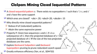 16
CloSpan: Mining Closed Sequential Patterns
 A closed sequential pattern s: There exists no superpattern s’ such that s’ ‫כ‬ s, and s’
and s have the same support
 Which ones are closed? <abc>: 20, <abcd>:20, <abcde>: 15
 Why directly mine closed sequential patterns?
 Reduce # of (redundant) patterns
 Attain the same expressive power
 Property P: Given two sequences s and s’, if s is a
subsequence of s’, then the projected database of s = the
projected database of s’ iff the size of the two projected
databases are the same.
 Explore Backward Subpattern and Backward
Superpattern pruning to prune redundant search space
 Greatly enhances efficiency (Yan, et al., SDM’03)
 