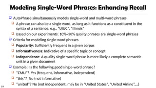 59
Modeling Single-Word Phrases: Enhancing Recall
 AutoPhrase simultaneously models single-word and multi-word phrases
 A phrase can also be a single word, as long as it functions as a constituent in the
syntax of a sentence, e.g., “UIUC”, “Illinois”
 Based on our experiments: 10%~30% quality phrases are single-word phrases
 Criteria for modeling single-word phrases
 Popularity: Sufficiently frequent in a given corpus
 Informativeness: Indicative of a specific topic or concept
 Independence: A quality single-word phrase is more likely a complete semantic
unit in a given document
 Example: Is the following good single-word phrase?
 “CMU”? Yes (frequent, informative, independent)
 “this”? No (not informative)
 “united”? No (not independent, may be in “United States”, “United Airline”,…)
 