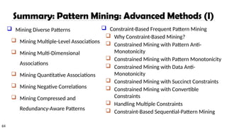 64
Summary: Pattern Mining: Advanced Methods (I)
 Mining Diverse Patterns
 Mining Multiple-Level Associations
 Mining Multi-Dimensional
Associations
 Mining Quantitative Associations
 Mining Negative Correlations
 Mining Compressed and
Redundancy-Aware Patterns
 Constraint-Based Frequent Pattern Mining
 Why Constraint-Based Mining?
 Constrained Mining with Pattern Anti-
Monotonicity
 Constrained Mining with Pattern Monotonicity
 Constrained Mining with Data Anti-
Monotonicity
 Constrained Mining with Succinct Constraints
 Constrained Mining with Convertible
Constraints
 Handling Multiple Constraints
 Constraint-Based Sequential-Pattern Mining
 