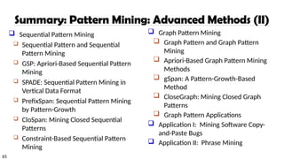 65
Summary: Pattern Mining: Advanced Methods (II)
 Sequential Pattern Mining
 Sequential Pattern and Sequential
Pattern Mining
 GSP: Apriori-Based Sequential Pattern
Mining
 SPADE: Sequential Pattern Mining in
Vertical Data Format
 PrefixSpan: Sequential Pattern Mining
by Pattern-Growth
 CloSpan: Mining Closed Sequential
Patterns
 Constraint-Based Sequential Pattern
Mining
 Graph Pattern Mining
 Graph Pattern and Graph Pattern
Mining
 Apriori-Based Graph Pattern Mining
Methods
 gSpan: A Pattern-Growth-Based
Method
 CloseGraph: Mining Closed Graph
Patterns
 Graph Pattern Applications
 Application I: Mining Software Copy-
and-Paste Bugs
 Application II: Phrase Mining
 