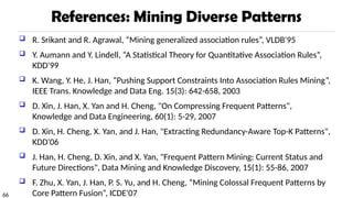 66
References: Mining Diverse Patterns
 R. Srikant and R. Agrawal, “Mining generalized association rules”, VLDB'95
 Y. Aumann and Y. Lindell, “A Statistical Theory for Quantitative Association Rules”,
KDD'99
 K. Wang, Y. He, J. Han, “Pushing Support Constraints Into Association Rules Mining”,
IEEE Trans. Knowledge and Data Eng. 15(3): 642-658, 2003
 D. Xin, J. Han, X. Yan and H. Cheng, "On Compressing Frequent Patterns",
Knowledge and Data Engineering, 60(1): 5-29, 2007
 D. Xin, H. Cheng, X. Yan, and J. Han, "Extracting Redundancy-Aware Top-K Patterns",
KDD'06
 J. Han, H. Cheng, D. Xin, and X. Yan, "Frequent Pattern Mining: Current Status and
Future Directions", Data Mining and Knowledge Discovery, 15(1): 55-86, 2007
 F. Zhu, X. Yan, J. Han, P. S. Yu, and H. Cheng, “Mining Colossal Frequent Patterns by
Core Pattern Fusion”, ICDE'07
 