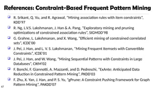 67
References: Constraint-Based Frequent Pattern Mining
 R. Srikant, Q. Vu, and R. Agrawal, “Mining association rules with item constraints”,
KDD'97
 R. Ng, L.V.S. Lakshmanan, J. Han & A. Pang, “Exploratory mining and pruning
optimizations of constrained association rules”, SIGMOD’98
 G. Grahne, L. Lakshmanan, and X. Wang, “Efficient mining of constrained correlated
sets”, ICDE'00
 J. Pei, J. Han, and L. V. S. Lakshmanan, “Mining Frequent Itemsets with Convertible
Constraints”, ICDE'01
 J. Pei, J. Han, and W. Wang, “Mining Sequential Patterns with Constraints in Large
Databases”, CIKM'02
 F. Bonchi, F. Giannotti, A. Mazzanti, and D. Pedreschi, “ExAnte: Anticipated Data
Reduction in Constrained Pattern Mining”, PKDD'03
 F. Zhu, X. Yan, J. Han, and P. S. Yu, “gPrune: A Constraint Pushing Framework for Graph
Pattern Mining”, PAKDD'07
 