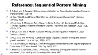 68
References: Sequential Pattern Mining
 R. Srikant and R. Agrawal, “Mining sequential patterns: Generalizations and performance
improvements”, EDBT’96
 M. Zaki, “SPADE: An Efficient Algorithm for Mining Frequent Sequences”, Machine
Learning, 2001
 J. Pei, J. Han, B. Mortazavi-Asl, J. Wang, H. Pinto, Q. Chen, U. Dayal, and M.-C. Hsu,
"Mining Sequential Patterns by Pattern-Growth: The PrefixSpan Approach", IEEE TKDE,
16(10), 2004
 X. Yan, J. Han, and R. Afshar, “CloSpan: Mining Closed Sequential Patterns in Large
Datasets”, SDM'03
 J. Pei, J. Han, and W. Wang, "Constraint-based sequential pattern mining: the pattern-
growth methods", J. Int. Inf. Sys., 28(2), 2007
 M. N. Garofalakis, R. Rastogi, K. Shim: Mining Sequential Patterns with Regular Expression
Constraints. IEEE Trans. Knowl. Data Eng. 14(3), 2002
 H. Mannila, H. Toivonen, and A. I. Verkamo, “Discovery of frequent episodes in event
sequences”, Data Mining and Knowledge Discovery, 1997
 