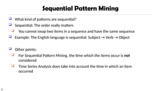 4
Sequential Pattern Mining
 What kind of patterns are sequential?
 Sequential: The order really matters
 You cannot swap two items in a sequence and have the same sequence
 Example: The English language is sequential: Subject → Verb → Object
 Other points:
 For Sequential Pattern Mining, the time which the items occur is not
considered
 Time Series Analysis does take into account the time in which an item
occurred
 