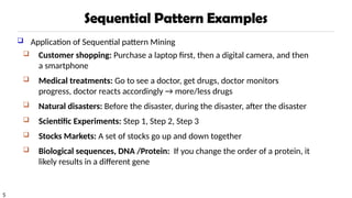 5
Sequential Pattern Examples
 Application of Sequential pattern Mining
 Customer shopping: Purchase a laptop first, then a digital camera, and then
a smartphone
 Medical treatments: Go to see a doctor, get drugs, doctor monitors
progress, doctor reacts accordingly → more/less drugs
 Natural disasters: Before the disaster, during the disaster, after the disaster
 Scientific Experiments: Step 1, Step 2, Step 3
 Stocks Markets: A set of stocks go up and down together
 Biological sequences, DNA /Protein: If you change the order of a protein, it
likely results in a different gene
 