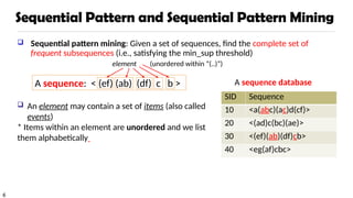 6
Sequential Pattern and Sequential Pattern Mining
 Sequential pattern mining: Given a set of sequences, find the complete set of
frequent subsequences (i.e., satisfying the min_sup threshold)
A sequence database
 An element may contain a set of items (also called
events)
* Items within an element are unordered and we list
them alphabetically
A sequence: < (ef) (ab) (df) c b >
SID Sequence
10 <a(abc)(ac)d(cf)>
20 <(ad)c(bc)(ae)>
30 <(ef)(ab)(df)cb>
40 <eg(af)cbc>
element (unordered within “(..)”)
 