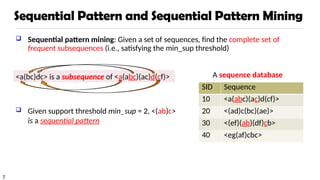 7
Sequential Pattern and Sequential Pattern Mining
 Sequential pattern mining: Given a set of sequences, find the complete set of
frequent subsequences (i.e., satisfying the min_sup threshold)
<a(bc)dc> is a subsequence of <a(abc)(ac)d(cf)>
 Given support threshold min_sup = 2, <(ab)c>
is a sequential pattern
SID Sequence
10 <a(abc)(ac)d(cf)>
20 <(ad)c(bc)(ae)>
30 <(ef)(ab)(df)cb>
40 <eg(af)cbc>
A sequence database
 