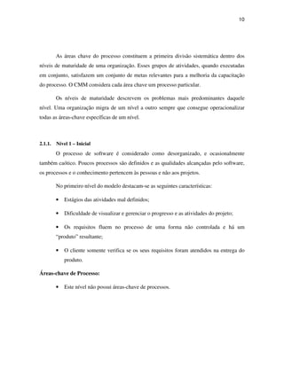 10




         As áreas chave do processo constituem a primeira divisão sistemática dentro dos
níveis de maturidade de uma organização. Esses grupos de atividades, quando executadas
em conjunto, satisfazem um conjunto de metas relevantes para a melhoria da capacitação
do processo. O CMM considera cada área chave um processo particular.

         Os níveis de maturidade descrevem os problemas mais predominantes daquele
nível. Uma organização migra de um nível a outro sempre que consegue operacionalizar
todas as áreas-chave específicas de um nível.



2.1.1.   Nível 1 – Inicial
         O processo de software é considerado como desorganizado, e ocasionalmente
também caótico. Poucos processos são definidos e as qualidades alcançadas pelo software,
os processos e o conhecimento pertencem às pessoas e não aos projetos.

         No primeiro nível do modelo destacam-se as seguintes características:

         •   Estágios das atividades mal definidos;

         •   Dificuldade de visualizar e gerenciar o progresso e as atividades do projeto;

         •   Os requisitos fluem no processo de uma forma não controlada e há um
         “produto” resultante;

         •   O cliente somente verifica se os seus requisitos foram atendidos na entrega do
             produto.

Áreas-chave de Processo:

         •   Este nível não possui áreas-chave de processos.
 