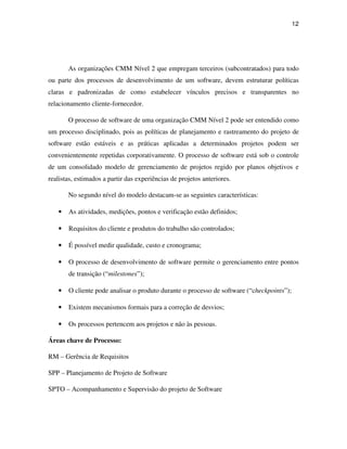 12




       As organizações CMM Nível 2 que empregam terceiros (subcontratados) para todo
ou parte dos processos de desenvolvimento de um software, devem estruturar políticas
claras e padronizadas de como estabelecer vínculos precisos e transparentes no
relacionamento cliente-fornecedor.

       O processo de software de uma organização CMM Nível 2 pode ser entendido como
um processo disciplinado, pois as políticas de planejamento e rastreamento do projeto de
software estão estáveis e as práticas aplicadas a determinados projetos podem ser
convenientemente repetidas corporativamente. O processo de software está sob o controle
de um consolidado modelo de gerenciamento de projetos regido por planos objetivos e
realistas, estimados a partir das experiências de projetos anteriores.

       No segundo nível do modelo destacam-se as seguintes características:

   •   As atividades, medições, pontos e verificação estão definidos;

   •   Requisitos do cliente e produtos do trabalho são controlados;

   •   É possível medir qualidade, custo e cronograma;

   •   O processo de desenvolvimento de software permite o gerenciamento entre pontos
       de transição (“milestones”);

   •   O cliente pode analisar o produto durante o processo de software (“checkpoints”);

   •   Existem mecanismos formais para a correção de desvios;

   •   Os processos pertencem aos projetos e não às pessoas.

Áreas chave de Processo:

RM – Gerência de Requisitos

SPP – Planejamento de Projeto de Software

SPTO – Acompanhamento e Supervisão do projeto de Software
 