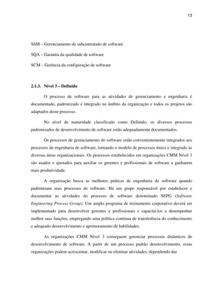 13




SSM – Gerenciamento de subcontratado de software

SQA – Garantia da qualidade de software

SCM – Gerência da configuração de software



2.1.3. Nível 3 – Definido

       O processo de software para as atividades de gerenciamento e engenharia é
documentado, padronizado e integrado no âmbito da organização e todos os projetos são
adaptados deste processo.

       No nível de maturidade classificado como Definido, os diversos processos
padronizados de desenvolvimento de software estão adequadamente documentados.

       Os processos de gerenciamento do software estão convenientemente integrados aos
processos de engenharia de software, tornando o modelo de processos único e integrado às
diversas áreas organizacionais. Os processos estabelecidos em organizações CMM Nível 3
são usados e ajustados para auxiliar os gerentes e profissionais de software a ganharem
mais produtividade.

       A organização busca as melhores práticas de engenharia de software quando
padronizam seus processos de software. Há um grupo responsável por estabelecer e
documentar as atividades do processo de software denominado SEPG (Software
Engineering Process Group). Um amplo programa de treinamento corporativo deverá ser
implementado para desenvolver gerentes e profissionais e capacitá-los a desempenhar
melhor suas funções, empregando uma política contínua de transferência do conhecimento
e adequado desenvolvimento e aprimoramento de habilidades.

       As organizações CMM Nível 3 conseguem gerenciar processos dinâmicos de
desenvolvimento de software. A partir de um processo padrão desenvolvimento, essas
organizações podem acrescentar, modificar ou eliminar atividades, dependendo das
 