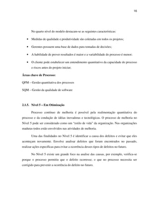 16




       No quarto nível do modelo destacam-se as seguintes características:

   •   Medidas de qualidade e produtividade são coletadas em todos os projetos;

   •   Gerentes possuem uma base de dados para tomadas de decisões;

   •   A habilidade de prever resultados é maior e a variabilidade do processo é menor;

   •   O cliente pode estabelecer um entendimento quantitativo da capacidade do processo
       e riscos antes do projeto iniciar;

Áreas chave de Processo:

QPM – Gestão quantitativa dos processos

SQM – Gestão da qualidade de software



2.1.5. Nível 5 – Em Otimização

       Processo contínuo de melhoria é possível pela realimentação quantitativa do
processo e da condução de idéias inovadoras e tecnológicas. O processo de melhoria no
Nível 5 pode ser considerado como um “estilo de vida” da organização. Nas organizações
maduras todos estão envolvidos nas atividades de melhoria.

       Uma das finalidades no Nível 5 é identificar a causa dos defeitos e evitar que eles
aconteçam novamente. Envolve analisar defeitos que foram encontrados no passado,
realizar ações específicas para evitar a ocorrência desses tipos de defeitos no futuro.

       No Nível 5 existe um grande foco na analise das causas, por exemplo, verifica-se
porque o processo permitiu que o defeito ocorresse; o que no processo necessita ser
corrigido para prevenir a ocorrência do defeito no futuro.
 