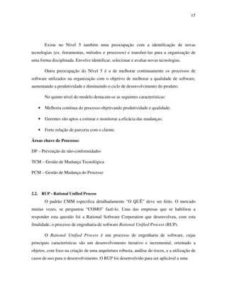 17




       Existe no Nível 5 também uma preocupação com a identificação de novas
tecnologias (ex. ferramentas, métodos e processos) e transferi-las para a organização de
uma forma disciplinada. Envolve identificar, selecionar e avaliar novas tecnologias.

       Outra preocupação do Nível 5 é a de melhorar continuamente os processos de
software utilizados na organização com o objetivo de melhorar a qualidade de software,
aumentando a produtividade e diminuindo o ciclo de desenvolvimento do produto.

       No quinto nível do modelo destacam-se as seguintes características:

   •   Melhoria contínua do processo objetivando produtividade e qualidade;

   •   Gerentes são aptos a estimar e monitorar a eficácia das mudanças;

   •   Forte relação de parceria com o cliente.

Áreas chave de Processo:

DP – Prevenção de não-conformidades

TCM – Gestão de Mudança Tecnológica

PCM – Gestão de Mudança do Processo



2.2. RUP - Rational Unified Process
       O padrão CMM especifica detalhadamente “O QUÊ” deve ser feito. O mercado
muitas vezes, se perguntou “COMO” fazê-lo. Uma das empresas que se habilitou a
responder esta questão foi a Rational Software Corporation que desenvolveu, com esta
finalidade, o processo de engenharia de software Rational Unified Process (RUP).

       O Rational Unified Process é um processo de engenharia de software, cujas
principais características são um desenvolvimento iterativo e incremental, orientado a
objetos, com foco na criação de uma arquitetura robusta, análise de riscos, e a utilização de
casos de uso para o desenvolvimento. O RUP foi desenvolvido para ser aplicável a uma
 