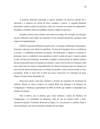 19




       A primeira dimensão representa o aspecto dinâmico do processo quando ele é
aprovado e é expressa em termos de fases, iterações e marcos. A segunda dimensão
representa o aspecto estático do processo, como ele é descrito em termos de componentes,
disciplinas, atividades, fluxos de trabalho, artefatos e papéis do processo.

       O gráfico mostra como a ênfase varia através do tempo. Por exemplo, nas iterações
iniciais, dedicamos mais tempo aos requisitos. Já nas iterações posteriores, gastamos mais
tempo com implementação.

       O RUP se encontra definido em quatro fases: Concepção, Elaboração, Construção e
Transição, cada uma com objetivos específicos. Na fase de Concepção, deve-se estabelecer
o escopo e a viabilidade econômica do projeto. Na Elaboração, o objetivo é eliminar os
principais riscos e estabelecer uma arquitetura estável a partir da qual o sistema poderá
evoluir. Na fase de Construção, um produto completo é desenvolvido de maneira iterativa
até que esteja pronto para ser passado aos usuários, o que ocorre na fase de Transição, onde
uma versão beta do sistema é disponibilizada. No final da Transição pode ser iniciado um
novo ciclo de desenvolvimento para a evolução do produto, o que envolveria todas as fases
novamente. Todas as fases têm ao final um marco (milestone) de verificação de quais
objetivos da fase foram alcançados [4].

       Estas fases geram, cada uma, artefatos e revisões nos requisitos de construção do
software. Dentre os vários workflows do modelo RUP, tem destaque o de Gerência de
Configuração e Mudança, representante da KPA de SCM, que mantém a integridade dos
artefatos do projeto.

       Este workflow, por si próprio, gera como artefatos o plano de Gerência de
Configuração e as solicitações de alterações, além de atas de reuniões sobre a infra-
estrutura do projeto. Conforme observado na figura 2.1, este processo é continuo desde o
inicio do projeto, com um crescimento constante das atividades.
 