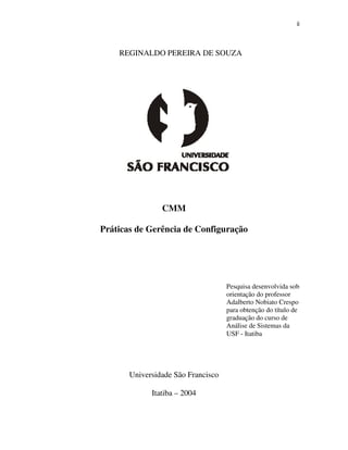 ii



    REGINALDO PEREIRA DE SOUZA




                CMM

Práticas de Gerência de Configuração




                                    Pesquisa desenvolvida sob
                                    orientação do professor
                                    Adalberto Nobiato Crespo
                                    para obtenção do título de
                                    graduação do curso de
                                    Análise de Sistemas da
                                    USF - Itatiba




       Universidade São Francisco

             Itatiba – 2004
 