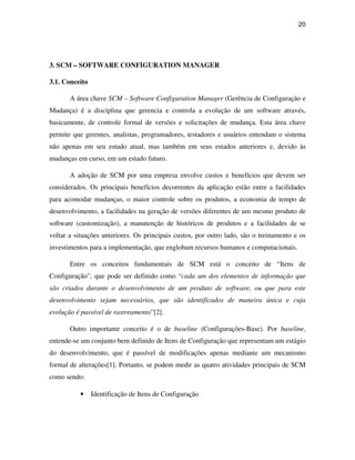 20




3. SCM – SOFTWARE CONFIGURATION MANAGER

3.1. Conceito

       A área chave SCM – Software Configuration Manager (Gerência de Configuração e
Mudança) é a disciplina que gerencia e controla a evolução de um software através,
basicamente, de controle formal de versões e solicitações de mudança. Esta área chave
permite que gerentes, analistas, programadores, testadores e usuários entendam o sistema
não apenas em seu estado atual, mas também em seus estados anteriores e, devido às
mudanças em curso, em um estado futuro.

       A adoção de SCM por uma empresa envolve custos e benefícios que devem ser
considerados. Os principais benefícios decorrentes da aplicação estão entre a facilidades
para acomodar mudanças, o maior controle sobre os produtos, a economia de tempo de
desenvolvimento, a facilidades na geração de versões diferentes de um mesmo produto de
software (customização), a manutenção de históricos de produtos e a facilidades de se
voltar a situações anteriores. Os principais custos, por outro lado, são o treinamento e os
investimentos para a implementação, que englobam recursos humanos e computacionais.

       Entre os conceitos fundamentais de SCM está o conceito de “Itens de
Configuração”, que pode ser definido como “cada um dos elementos de informação que
são criados durante o desenvolvimento de um produto de software, ou que para este
desenvolvimento sejam necessários, que são identificados de maneira única e cuja
evolução é passível de rastreamento”[2].

       Outro importante conceito é o de baseline (Configurações-Base). Por baseline,
entende-se um conjunto bem definido de Itens de Configuração que representam um estágio
do desenvolvimento, que é passível de modificações apenas mediante um mecanismo
formal de alterações[1]. Portanto, se podem medir as quatro atividades principais de SCM
como sendo:

          •     Identificação de Itens de Configuração
 