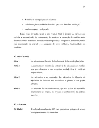 21




              •   Controle de configuração das baselines

              •   Administração de estado das baselines (processo formal de mudanças)

              •   Auditagem desta configuração

         Todas essas atividades levam a um objetivo final, o controle de versões, que
engloba a automatização do rastreamento de arquivos, a prevenção de conflitos entre
desenvolvedores, permitindo o desenvolvimento paralelo, a recuperação de versões prévias
para manutenção ou upgrade e a agregação de novos módulos, funcionalidades ou
requisitos.



3.2. Metas (Goals)

Meta 1                   As atividades de Garantia da Qualidade de Software são planejadas.

Meta 2                   A aderência dos produtos de software e das atividades aos padrões,
                         aos procedimentos e aos requisitos estabelecidos é verificada
                         objetivamente.

Meta 3                   As atividades e os resultados das atividades de Garantia da
                         Qualidade de Software são informados às pessoas e aos grupos
                         afetados.

Meta 4                   As questões de não conformidade, que não podem ser resolvidas
                         internamente ao projeto, são levadas ao conhecimento da gerência
                         superior.



3.3. Atividades

Atividade 1              É elaborado um plano de GCS para o projeto de software, de acordo
                         com procedimentos documentados.
 