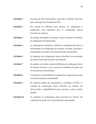22




Atividade 2    Um plano de GCS documentado e aprovado é utilizado como base
               para a realização das atividades de GCS.

Atividade 3    Um sistema de biblioteca para gerência de configuração é
               estabelecido como repositório para as configurações básicas
               (baselines) de software.

Atividade 4    Os produtos de trabalho de software a serem colocados sob Gerência
               de configuração são identificados.

Atividade 5    As solicitações de alterações e relatórios de problemas para todos os
               itens/unidades de configuração são iniciados, revisados, aprovados e
               encaminhados de acordo com um procedimento documentado.

Atividade 6    As alterações das configurações básicas (baselines) são controladas
               de acordo com um procedimento documentado.

Atividade 7    Os produtos são criados a partir da biblioteca de configuração básica
               do software (baseline) e suas versões são controladas de acordo com
               um procedimento documentado.

Atividade 8    A situação dos itens/unidades de configuração é registrada de acordo
               com um procedimento documentado.

Atividade 9    Os relatórios padrão que documentam as atividades da GCS e o
               conteúdo da configuração básica (baseline) do software são
               desenvolvidos e disponibilizados para as pessoas e para os grupos
               afetados.

Atividade 10   As auditorias na configuração básica (baseline) do software são
               conduzidas de acordo com um procedimento documentado.
 