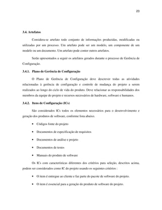 23




3.4. Artefatos

       Considera-se artefato todo conjunto de informações produzidas, modificadas ou
utilizadas por um processo. Um artefato pode ser um modelo, um componente de um
modelo ou um documento. Um artefato pode conter outros artefatos.

       Serão apresentados a seguir os artefatos gerados durante o processo de Gerência de
Configuração.

3.4.1. Plano de Gerência de Configuração

       O Plano de Gerência de Configuração deve descrever todas as atividades
relacionadas à gerência de configuração e controle de mudança do projeto a serem
realizados ao longo do ciclo de vida do produto. Deve relacionar as responsabilidades dos
membros da equipe do projeto e recursos necessários de hardware, software e humanos.

3.4.2. Itens de Configuração (ICs)

       São considerados ICs todos os elementos necessários para o desenvolvimento e
geração dos produtos de software, conforme lista abaixo.

       •   Códigos fonte do projeto

       •   Documentos de especificação de requisitos

       •   Documentos de análise e projeto

       •   Documentos de testes

       •   Manuais do produto de software

       Os ICs com características diferentes dos critérios para seleção, descritos acima,
podem ser considerados como IC do projeto usando os seguintes critérios :

       •   O item é entregue ao cliente e faz parte do pacote de software do projeto.

       •   O item é essencial para a geração do produto de software do projeto.
 