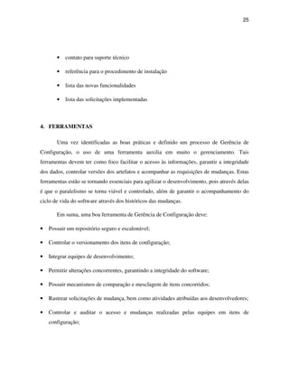 25




       •   contato para suporte técnico

       •   referência para o procedimento de instalação

       •   lista das novas funcionalidades

       •   lista das solicitações implementadas



4. FERRAMENTAS

       Uma vez identificadas as boas práticas e definido um processo de Gerência de
Configuração, o uso de uma ferramenta auxilia em muito o gerenciamento. Tais
ferramentas devem ter como foco facilitar o acesso às informações, garantir a integridade
dos dados, controlar versões dos artefatos e acompanhar as requisições de mudanças. Estas
ferramentas estão se tornando essenciais para agilizar o desenvolvimento, pois através delas
é que o paralelismo se torna viável e controlado, além de garantir o acompanhamento do
ciclo de vida do software através dos históricos das mudanças.

       Em suma, uma boa ferramenta de Gerência de Configuração deve:

•   Possuir um repositório seguro e escalonável;

•   Controlar o versionamento dos itens de configuração;

•   Integrar equipes de desenvolvimento;

•   Permitir alterações concorrentes, garantindo a integridade do software;

•   Possuir mecanismos de comparação e mesclagem de itens concorridos;

•   Rastrear solicitações de mudança, bem como atividades atribuídas aos desenvolvedores;

•   Controlar e auditar o acesso e mudanças realizadas pelas equipes em itens de
    configuração;
 