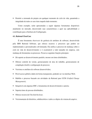26




•   Permitir a retomada do projeto em qualquer momento do ciclo de vida, garantindo a
    integridade de todos os seus itens naquele dado momento.

       Como exemplo, serão apresentadas a seguir algumas ferramentas disponíveis
atualmente no mercado, descrevendo suas características e qual sua aplicabilidade e
contribuição para a Gerência de Configuração.

4.1. Rational ClearCase

       É uma ferramenta shareware de gerência de artefatos de software, desenvolvida
pela IBM Rational Software, que oferece recursos e processos que podem ser
implementados e personalizados sob demanda. Ela unifica o processo de mudança sobre o
ciclo de vida de desenvolvimento e é escalonável a todo tamanho de empresa, sem
mudança de ferramentas ou processos. Possui as seguintes funções principais:

•   Dá suporte ao desenvolvimento paralelo, mesmo em times distribuídos;

•   Oferece controle de versão, gerenciamento de área de trabalho, gerenciamento de
    compilação (build) e configuração do processo;

•   Versiona os artefatos de software desenvolvidos;

•   Provê acesso global a dados de forma transparente, podendo ser via interface Web;

•   Habilita o processo baseado em atividades da Rational para UCM (Unified Change
    Management);

•   Integrável com algumas IDE´s, ferramentas de desenvolvimento e autoria;

•   Suporta times de pessoas distribuídos;

•   Oferece recurso de Checkin/checkout;

•   Versionamento de diretórios, subdirectórios e todos os objetos do sistema de arquivo.
 