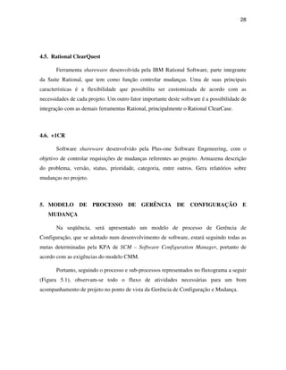 28




4.5. Rational ClearQuest

       Ferramenta shareware desenvolvida pela IBM Rational Software, parte integrante
da Suite Rational, que tem como função controlar mudanças. Uma de suas principais
características é a flexibilidade que possibilita ser customizada de acordo com as
necessidades de cada projeto. Um outro fator importante deste software é a possibilidade de
integração com as demais ferramentas Rational, principalmente o Rational ClearCase.



4.6. +1CR

       Software shareware desenvolvido pela Plus-one Software Engeneering, com o
objetivo de controlar requisições de mudanças referentes ao projeto. Armazena descrição
do problema, versão, status, prioridade, categoria, entre outros. Gera relatórios sobre
mudanças no projeto.



5. MODELO DE PROCESSO DE GERÊNCIA DE CONFIGURAÇÃO E
   MUDANÇA

       Na seqüência, será apresentado um modelo de processo de Gerência de
Configuração, que se adotado num desenvolvimento de software, estará seguindo todas as
metas determinadas pela KPA de SCM – Software Configuration Manager, portanto de
acordo com as exigências do modelo CMM.

       Portanto, seguindo o processo e sub-processos representados no fluxograma a seguir
(Figura 5.1), observam-se todo o fluxo de atividades necessárias para um bom
acompanhamento de projeto no ponto de vista da Gerência de Configuração e Mudança.
 