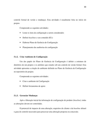 30




controle formal de versão e mudança). Esta atividade é usualmente feita no início do
projeto.

       Compreende as seguintes atividades:

       •   Listar os itens de configuração a serem considerados

       •   Definir baselines e seu conteúdo (ICs)

       •   Elaborar Plano de Gerência de Configuração

       •   Planejamento das auditorias de configuração



5.1.2. Criar Ambiente de Configuração

       Um dos papéis do Plano de Gerência de Configuração é definir a estrutura de
diretórios de um projeto e os artefatos que estarão sob um controle de versão formal. Esta
atividade apresenta a criação do ambiente definido no Plano de Gerência de Configuração
no repositório do projeto.

       Compreende as seguintes atividades:

       •   Criar o ambiente de Configuração

       •   Definir ferramentas de apoio



5.1.3. Gerenciar Mudanças

       Após a liberação inicial da informação de configuração de produto (baseline), todas
as alterações devem ser controladas.

       O potencial de impacto de uma alteração, requisitos do cliente e da baseline afetará
o grau de controle necessário para processar uma alteração proposta ou concessão.
 