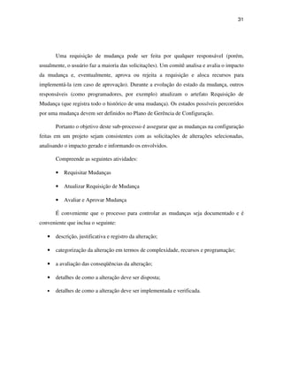 31




       Uma requisição de mudança pode ser feita por qualquer responsável (porém,
usualmente, o usuário faz a maioria das solicitações). Um comitê analisa e avalia o impacto
da mudança e, eventualmente, aprova ou rejeita a requisição e aloca recursos para
implementá-la (em caso de aprovação). Durante a evolução do estado da mudança, outros
responsáveis (como programadores, por exemplo) atualizam o artefato Requisição de
Mudança (que registra todo o histórico de uma mudança). Os estados possíveis percorridos
por uma mudança devem ser definidos no Plano de Gerência de Configuração.

       Portanto o objetivo deste sub-processo é assegurar que as mudanças na configuração
feitas em um projeto sejam consistentes com as solicitações de alterações selecionadas,
analisando o impacto gerado e informando os envolvidos.

       Compreende as seguintes atividades:

       •   Requisitar Mudanças

       •   Atualizar Requisição de Mudança

       •   Avaliar e Aprovar Mudança

       É conveniente que o processo para controlar as mudanças seja documentado e é
conveniente que inclua o seguinte:

   •   descrição, justificativa e registro da alteração;

   •   categorização da alteração em termos de complexidade, recursos e programação;

   •   a avaliação das conseqüências da alteração;

   •   detalhes de como a alteração deve ser disposta;

   •   detalhes de como a alteração deve ser implementada e verificada.
 