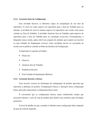 32




5.1.4. Gerenciar Itens de Configuração

       Esta atividade descreve as diferentes etapas de manipulação de um item de
repositório. O check-out copia arquivos do repositório para a Área de Trabalho para ser
alterado. A atividade de check-in atualiza arquivos do repositório com versões mais atuais
contidas na Área de Trabalho. A atividade Atualizar Área de Trabalho copia arquivos do
repositório para a Área de Trabalho para ser consultado (read-only). Eventualmente, o
Integrador marca (rotula, aplica label) um conjunto de artefatos que compõe um baseline
ou uma Unidade de Implantação (release). Estas atividades devem ser executadas de
acordo com as políticas contidas no Plano de Gerência de Configuração.

       Compreende as seguintes atividades:

       •   Check-out

       •   Check-in

       •   Atualizar Área de Trabalho

       •   Estabelecer Baseline

       •   Criar Unidade de Implantação (Release)

5.1.5. Gerenciar Baseline e Release

       Uma baseline consiste da informação de configuração de produto aprovada que
representa a definição do produto. Configurações básicas e alterações desta configuração
básica aprovadas representam a configuração básica atual.

       É conveniente que as configurações básicas sejam estabelecidas sempre que
necessário durante o ciclo de vida do produto para definir uma referência para atividades
posteriores.

       O nível de detalhe em que o produto é definido numa configuração básica depende
do grau de controle requerido.
 