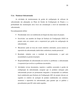 33




5.1.6. Monitorar Subcontratada

       As atividades de monitoramento de gestão de configuração de software da
subcontratada são planejadas no Plano de Gestão de Configuração do Projeto e a
profundidade das monitorações deve levar em consideração o nível de maturidade da
subcontratada.

Esse planejamento define:

       •   Periodicidade: deve ser estabelecida em função das datas marco do projeto.

       •   Envolvidos: um membro do Grupo de Gerência de Configuração (GGC) do
           projeto entra em contato com o responsável por gestão de configuração da
           subcontratada.

       •   Mecanismo: pode ser troca de e-mail, relatórios solicitados, acesso remoto ao
           repositório da subcontratada, áudio/vídeo conferência, reunião presencial.

       •   Resultado: relatório com o resultado do monitoramento, o qual será
           encaminhado ao gerente de projeto.

       •   Responsabilidades da subcontratada em resolver os problemas: a subcontratada
           é responsável por resolver os problemas encontrados.

       •   Atividades: revisar documentos, registros e padrões associados à gestão de
           configuração da subcontratada; assegurar que os produtos entregues pela
           subcontratada possam ser prontamente integrados e incorporados no ambiente
           local estabelecido para Gerência de Configuração (GC) do projeto (devem ser
           seguidos os critérios de aceitação de produto estabelecidos em contrato);
           monitorar o repositório da subcontratada, para garantir que os padrões e
           procedimentos para GC estão sendo seguidos.
 