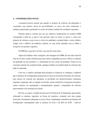 34




6. CONSIDERAÇÕES FINAIS

       A pesquisa buscou mostrar que quando os projetos de software são planejados e
executados com maiores níveis de previsibilidade, os riscos são mais conhecidos e
melhores gerenciados, garantindo-se assim um melhor controle dos resultados esperados.

       Portanto pode-se concluir que um dos objetivos fundamentais do modelo CMM
corresponde à idéia de se prever com precisão cada vez maior os prazos e custos dos
projetos de software, assim como os níveis de qualidade e produtividade a serem obtidos,
sempre com o objetivo da melhoria contínua, ou seja, tentar aprender com as falhas e
corrigí-las nos projetos seguintes.

       O CMM diz o que deve ser feito, mas não diz como fazer.

       Apesar dos debates sobre vantagens e desvantagens do CMM, ele tem sido usado há
mais de 10 anos, tempo suficiente para que muitas companhias possam verificar o aumento
da qualidade de seus produtos e a diminuição de seus custos de produção. Numa era de
crescente aumento de competitividade, qualquer melhora na produtividade do software não
pode ser ignorada.

       Com isso, o objetivo principal desta pesquisa é evidenciar as vantagens e melhoras
que a Gerência de Configuração proporciona no decorrer do desenvolvimento do software,
pois através do controle das alterações se possibilita um desenvolvimento totalmente
mapeado, integração entre as equipes envolvidas, maior controle do cronograma do projeto,
menos esforços em manutenção e principalmente, garante a integridade do software
aproximando-se da satisfação do cliente.

       Por fim, ao seguir o modelo de processo de Gerência de Configuração apresentado,
utilizando os artefatos sugeridos na forma de templates, contando com uma equipe
motivada e ferramentas adequadas se torna viável a implantação satisfatória da Gerência de
Configuração contemplando todas as práticas de nível 2 da KPA de SCM – Software
 