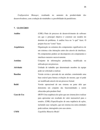 35



    Configuration    Manager,     resultando     no    aumento   da    produtividade   dos
desenvolvedores, com a redução do retrabalho e a possibilidade de paralelismo.



7. GLOSSÁRIO

Análise                       (UML) Parte do processo de desenvolvimento de software
                              em que o principal objetivo é construir um modelo do
                              domínio do problema. A análise foca no “o quê” fazer. O
                              projeto foca no “como” fazer.
Arquitetura                   Organização ou estrutura dos componentes significativos de
                              um sistema e das interações entre eles através de interfaces.
                              Os componentes podem ser decompostos em componentes e
                              interfaces menores sucessivamente.
Artefato                      Conjunto de informações produzidas, modificada ou
                              utilizada por um processo.
Atividade                     Unidade de trabalho que determinado membro da equipe
                              pode ser solicitado a realizar.
Baseline                      Versão revista e provada de um artefato, constituindo uma
                              base estável para futuras evoluções do mesmo, que só pode
                              ser modificado através de um processo formal.
Build                         Versão operacional de um sistema ou parte dele que
                              demonstra um conjunto das funcionalidades a serem
                              oferecidas pelo produto final.
Caso de Uso                   (RUP) Uma seqüência de ações que um sistema deve realizar
                              para apresentar um resultado de valor mensurável para o
                              usuário. (UML) Especificações de uma seqüência de ações,
                              incluindo suas variações, que um sistema (ou outra entidade)
                              pode realizar, interagindo com seus atores.
CMM                           Capability Maturity Model
 