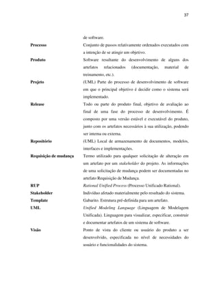 37




                        de software.
Processo                Conjunto de passos relativamente ordenados executados com
                        a intenção de se atingir um objetivo.
Produto                 Software resultante do desenvolvimento de alguns dos
                        artefatos   relacionados    (documentação,     material   de
                        treinamento, etc.).
Projeto                 (UML) Parte do processo de desenvolvimento de software
                        em que o principal objetivo é decidir como o sistema será
                        implementado.
Release                 Todo ou parte do produto final, objetivo de avaliação ao
                        final de uma fase do processo de desenvolvimento. É
                        composto por uma versão estável e executável do produto,
                        junto com os artefatos necessários à sua utilização, podendo
                        ser interna ou externa.
Repositório             (UML) Local de armazenamento de documentos, modelos,
                        interfaces e implementações.
Requisição de mudança   Termo utilizado para qualquer solicitação de alteração em
                        um artefato por um stakeholder do projeto. As informações
                        de uma solicitação de mudança podem ser documentadas no
                        artefato Requisição de Mudança.
RUP                     Rational Unified Process (Processo Unificado Rational).
Stakeholder             Indivíduo afetado materialmente pelo resultado do sistema.
Template                Gabarito. Estrutura pré-definida para um artefato.
UML                     Unified Modeling Language (Linguagem de Modelagem
                        Unificada). Linguagem para visualizar, especificar, construir
                        e documentar artefatos de um sistema de software.
Visão                   Ponto de vista do cliente ou usuário do produto a ser
                        desenvolvido, especificada no nível de necessidades do
                        usuário e funcionalidades do sistema.
 