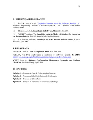 38




8. REFERÊNCIAS BIBLIOGRAFICAS

[1]    PAULK, Mark C.et all. "Capability Maturity Model for Software, Version 1.1",
Software Engineering Institute, CMU/SEI-93-TR-24, DTIC Number ADA263403,
February 1993.
[2]    PRESSMAN, R. S., Engenharia de Software, Makron Books, 1995.
[3]    WESLEY Addison, The Capability Maturity Model – Guidelines for Improving
the Software Process. The SEI Series in Software Engineering.
[4]   KRUCHTEN, Philippe, Introdução ao RUP: Rational Unified Process, Ciência
Moderna, April 2003.


9. BIBLIOGRAFIA
BURWICK Diane M., How to Implement The CMM. BPS Pubs.
FURLAN, José Davi: Melhorando a qualidade de software através do CMM.
http://www.sucesusp.org.br/html/menuarti/artigos/artigo_jose_davi_furlan.html
WHITE Brian A., Software Configuration Management Strategies and Rational
ClearCase. Addison-Wesley, April 2001.


10. APÊNDICES

Apêndice A – Template de Plano de Gerência de Configuração
Apêndice B – Template de Relatório de Balanço de Configuração
Apêndice C – Template de Release Notes
Apêndice D – Template de Formulário de Requisição de Mudança
 