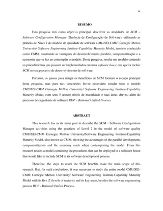 iv



                                           RESUMO

       Esta pesquisa tem como objetivo principal, descrever as atividades de SCM –
Software Configuration Manager (Gerência de Configuração de Software), utilizando as
práticas de Nível 2 do modelo de qualidade de software CMU/SEI-CMM Carnegie Mellon
University/ Software Engineering Institute-Capability Maturity Model, também conhecido
como CMM, mostrando as vantagens do desenvolvimento paralelo, componentização e a
economia que se faz ao contemplar o modelo. Desta pesquisa, resulta um modelo contendo
os procedimentos que possam ser implementados em uma software house que queira incluir
SCM no seu processo de desenvolvimento de software.

       Portanto, os passos para atingir os benefícios de SCM formam o escopo principal
desta pesquisa, mas para tais conclusões fez-se necessário estudar todo o modelo
CMU/SEI-CMM Carnegie Mellon University/ Software Engineering Institute-Capability
Maturity Model, com seus 5 (cinco) níveis de maturidade e suas áreas chaves, além do
processo de engenharia de software RUP – Rational Unified Process.



                                        ABSTRACT

       This research has as its main goal to describe the SCM - Software Configuration
Manager activities using the practices of Level 2 in the model of software quality
CMU/SEI-CMM Carnegie Mellon University/Software Engineering Institute-Capability
Maturity Model, also known as CMM, showing the advantages of the parallel development,
componentization and the economy made when contemplating the model. From this
research results a model containing the procedures that can be deployed in a software house
that would like to include SCM in its software development process.

       Therefore, the steps to reach the SCM benefits make the main scope of this
research. But, for such conclusions, it was necessary to study the entire model CMU/SEI-
CMM Carnegie Mellon University/ Software Engineering Institute-Capability Maturity
Model with its five (5) levels of maturity and its key areas, besides the software engineering
process RUP - Rational Unified Process.
 
