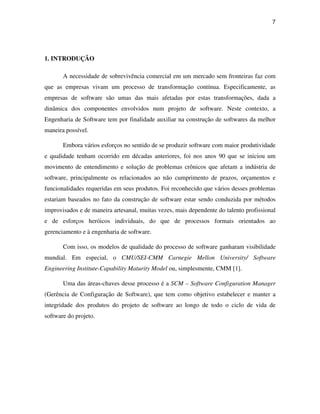 7




1. INTRODUÇÃO

       A necessidade de sobrevivência comercial em um mercado sem fronteiras faz com
que as empresas vivam um processo de transformação contínua. Especificamente, as
empresas de software são umas das mais afetadas por estas transformações, dada a
dinâmica dos componentes envolvidos num projeto de software. Neste contexto, a
Engenharia de Software tem por finalidade auxiliar na construção de softwares da melhor
maneira possível.

       Embora vários esforços no sentido de se produzir software com maior produtividade
e qualidade tenham ocorrido em décadas anteriores, foi nos anos 90 que se iniciou um
movimento de entendimento e solução de problemas crônicos que afetam a indústria de
software, principalmente os relacionados ao não cumprimento de prazos, orçamentos e
funcionalidades requeridas em seus produtos. Foi reconhecido que vários desses problemas
estariam baseados no fato da construção de software estar sendo conduzida por métodos
improvisados e de maneira artesanal, muitas vezes, mais dependente do talento profissional
e de esforços heróicos individuais, do que de processos formais orientados ao
gerenciamento e à engenharia de software.

       Com isso, os modelos de qualidade do processo de software ganharam visibilidade
mundial. Em especial, o CMU/SEI-CMM Carnegie Mellon University/ Software
Engineering Institute-Capability Maturity Model ou, simplesmente, CMM [1].

       Uma das áreas-chaves desse processo é a SCM – Software Configuration Manager
(Gerência de Configuração de Software), que tem como objetivo estabelecer e manter a
integridade dos produtos do projeto de software ao longo de todo o ciclo de vida de
software do projeto.
 