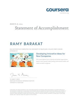 coursera.org
Statement of Accomplishment
MARCH 18, 2013
RAMY BARAKAT
HAS SUCCESSFULLY COMPLETED THE UNIVERSITY OF MARYLAND, COLLEGE PARK'S ONLINE
OFFERING OF
Developing Innovative Ideas for
New Companies
This course explores how to identify and evaluate opportunities
based on real customer needs, develop solid business models, and
create successful companies.
DR. JAMES V. GREEN
MARYLAND TECHNOLOGY ENTERPRISE INSTITUTE
UNIVERSITY OF MARYLAND
PLEASE NOTE: THE ONLINE OFFERING OF THIS CLASS DOES NOT REFLECT THE ENTIRE CURRICULUM OFFERED TO STUDENTS ENROLLED AT
THE UNIVERSITY OF MARYLAND, COLLEGE PARK. THIS STATEMENT DOES NOT AFFIRM THAT THIS STUDENT WAS ENROLLED AS A STUDENT AT
THE UNIVERSITY OF MARYLAND, COLLEGE PARK IN ANY WAY. IT DOES NOT CONFER A UNIVERSITY OF MARYLAND, COLLEGE PARK GRADE; IT
DOES NOT CONFER UNIVERSITY OF MARYLAND, COLLEGE PARK CREDIT; IT DOES NOT CONFER A UNIVERSITY OF MARYLAND, COLLEGE PARK
DEGREE; AND IT DOES NOT VERIFY THE IDENTITY OF THE STUDENT.
 