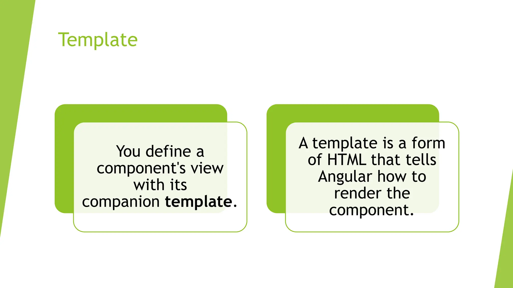 Template
You define a
component's view
with its
companion template.
A template is a form
of HTML that tells
Angular how to
render the
component.
 