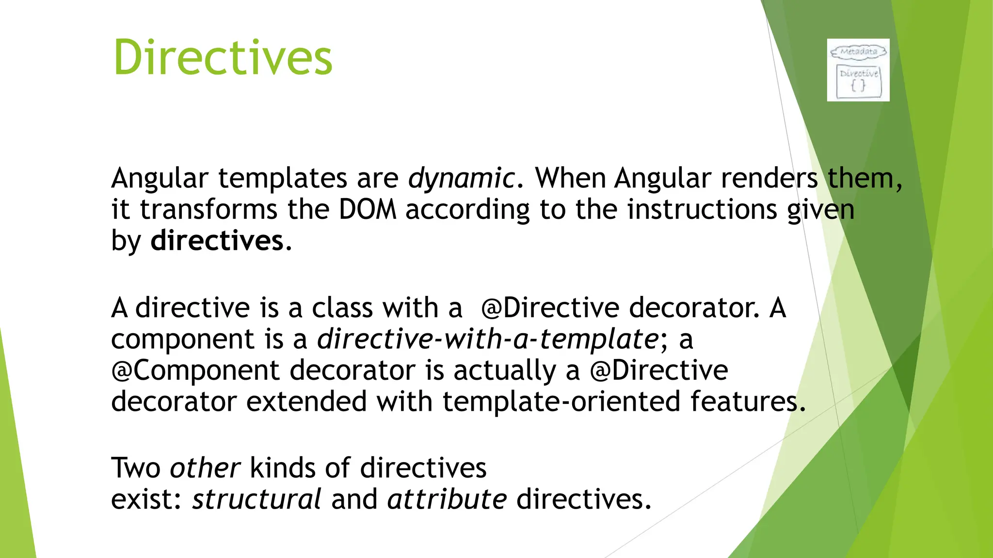 Directives
Angular templates are dynamic. When Angular renders them,
it transforms the DOM according to the instructions given
by directives.
A directive is a class with a @Directive decorator. A
component is a directive-with-a-template; a
@Component decorator is actually a @Directive
decorator extended with template-oriented features.
Two other kinds of directives
exist: structural and attribute directives.
 