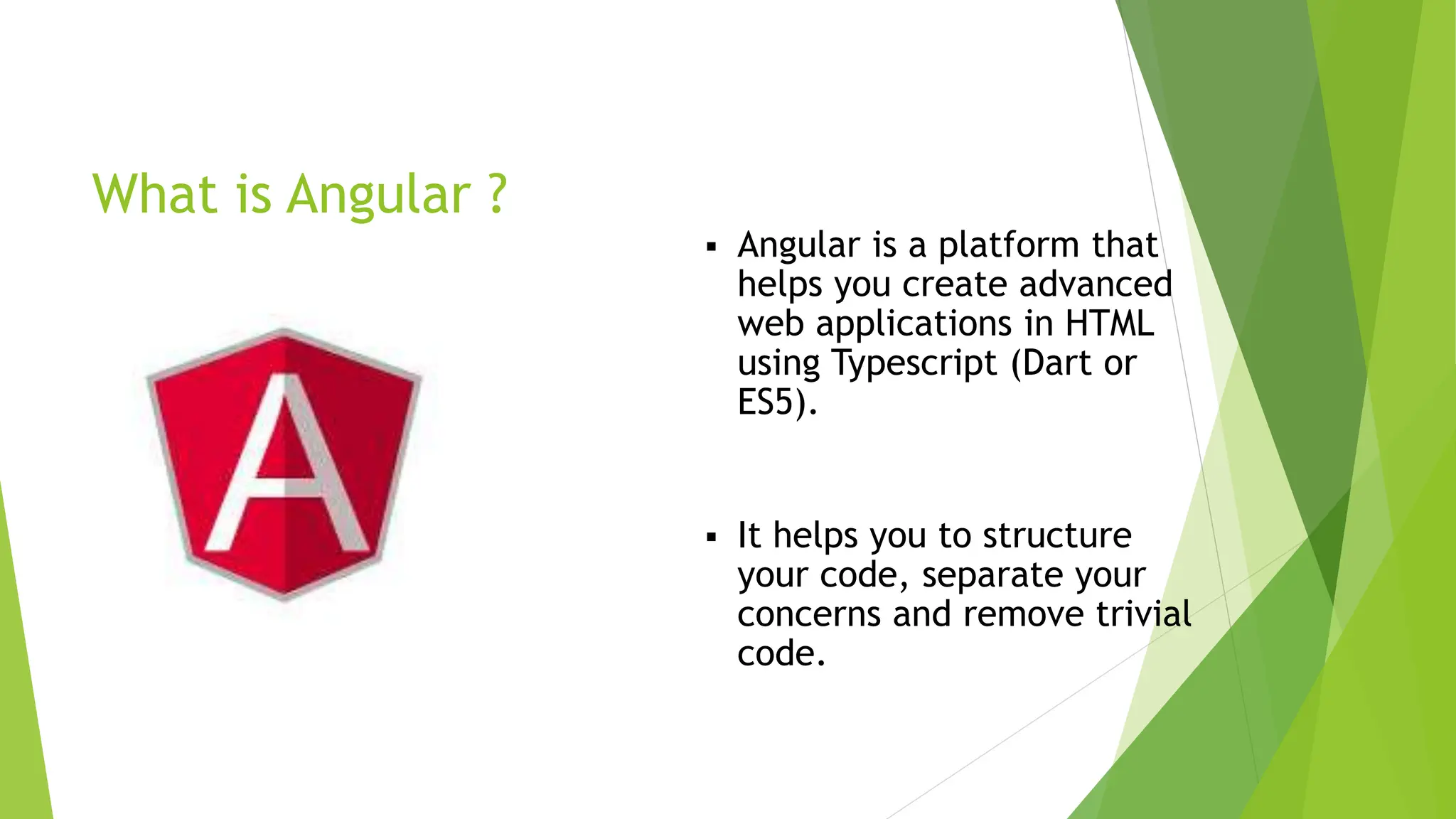 What is Angular ?
 Angular is a platform that
helps you create advanced
web applications in HTML
using Typescript (Dart or
ES5).
 It helps you to structure
your code, separate your
concerns and remove trivial
code.
 