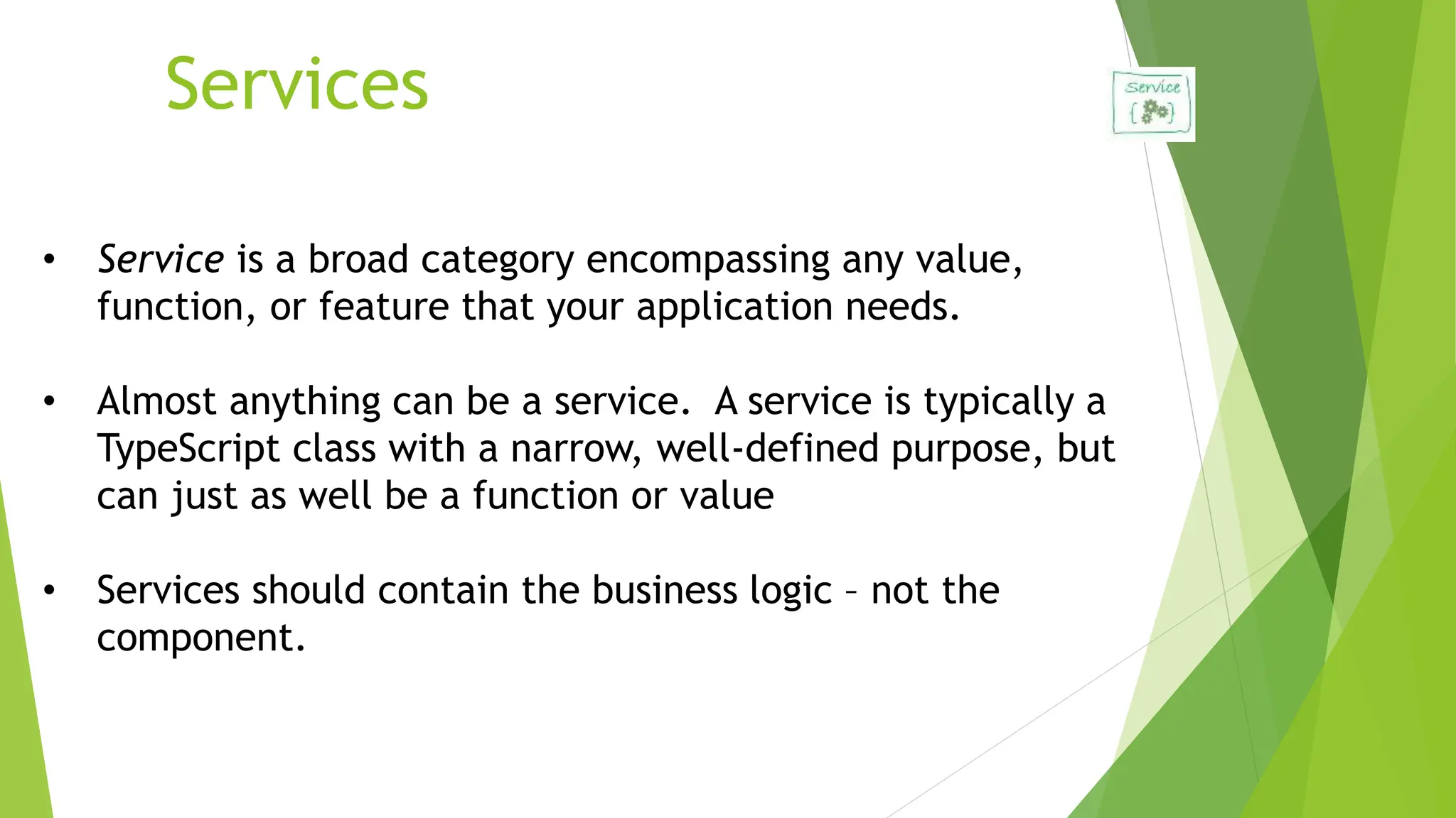 Services
• Service is a broad category encompassing any value,
function, or feature that your application needs.
• Almost anything can be a service. A service is typically a
TypeScript class with a narrow, well-defined purpose, but
can just as well be a function or value
• Services should contain the business logic – not the
component.
 