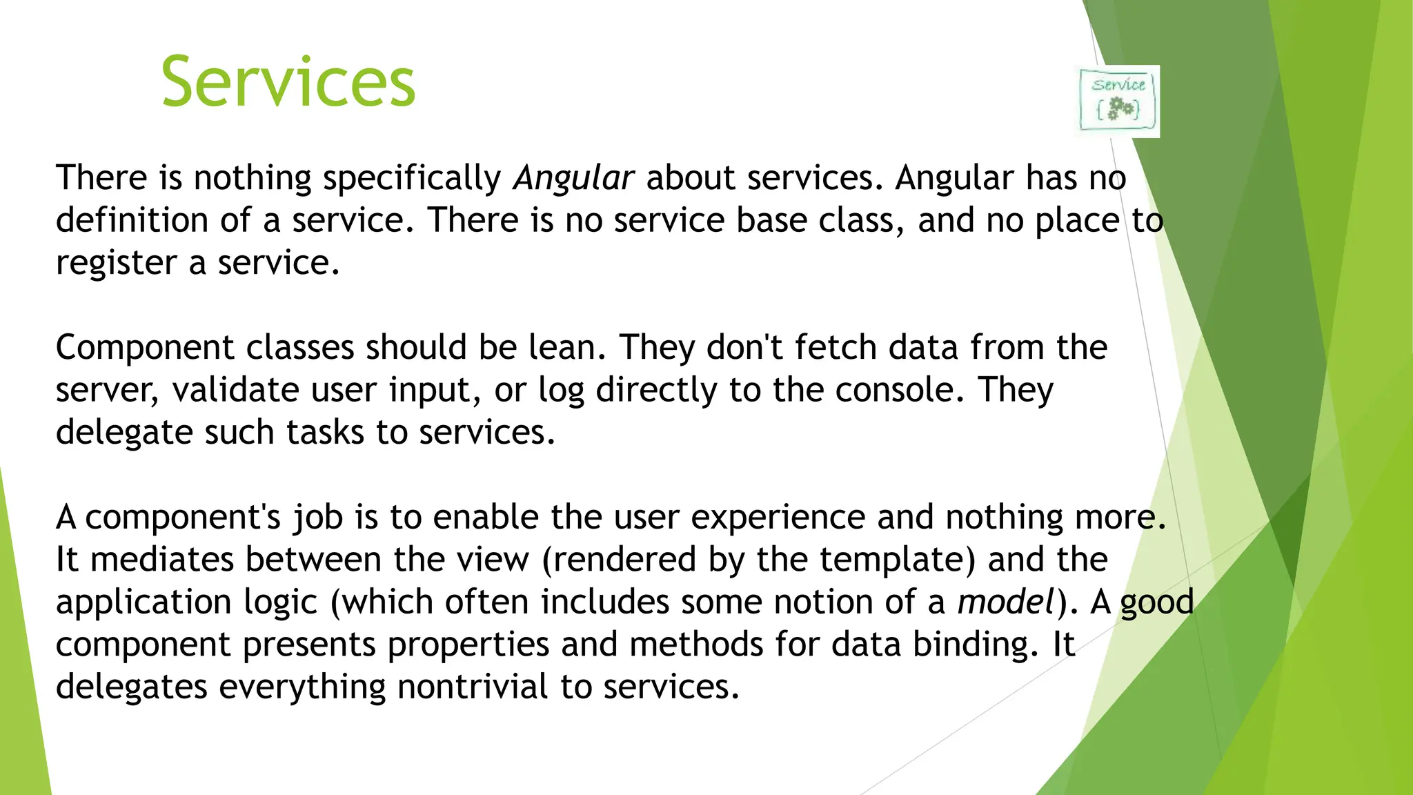 Services
There is nothing specifically Angular about services. Angular has no
definition of a service. There is no service base class, and no place to
register a service.
Component classes should be lean. They don't fetch data from the
server, validate user input, or log directly to the console. They
delegate such tasks to services.
A component's job is to enable the user experience and nothing more.
It mediates between the view (rendered by the template) and the
application logic (which often includes some notion of a model). A good
component presents properties and methods for data binding. It
delegates everything nontrivial to services.
 