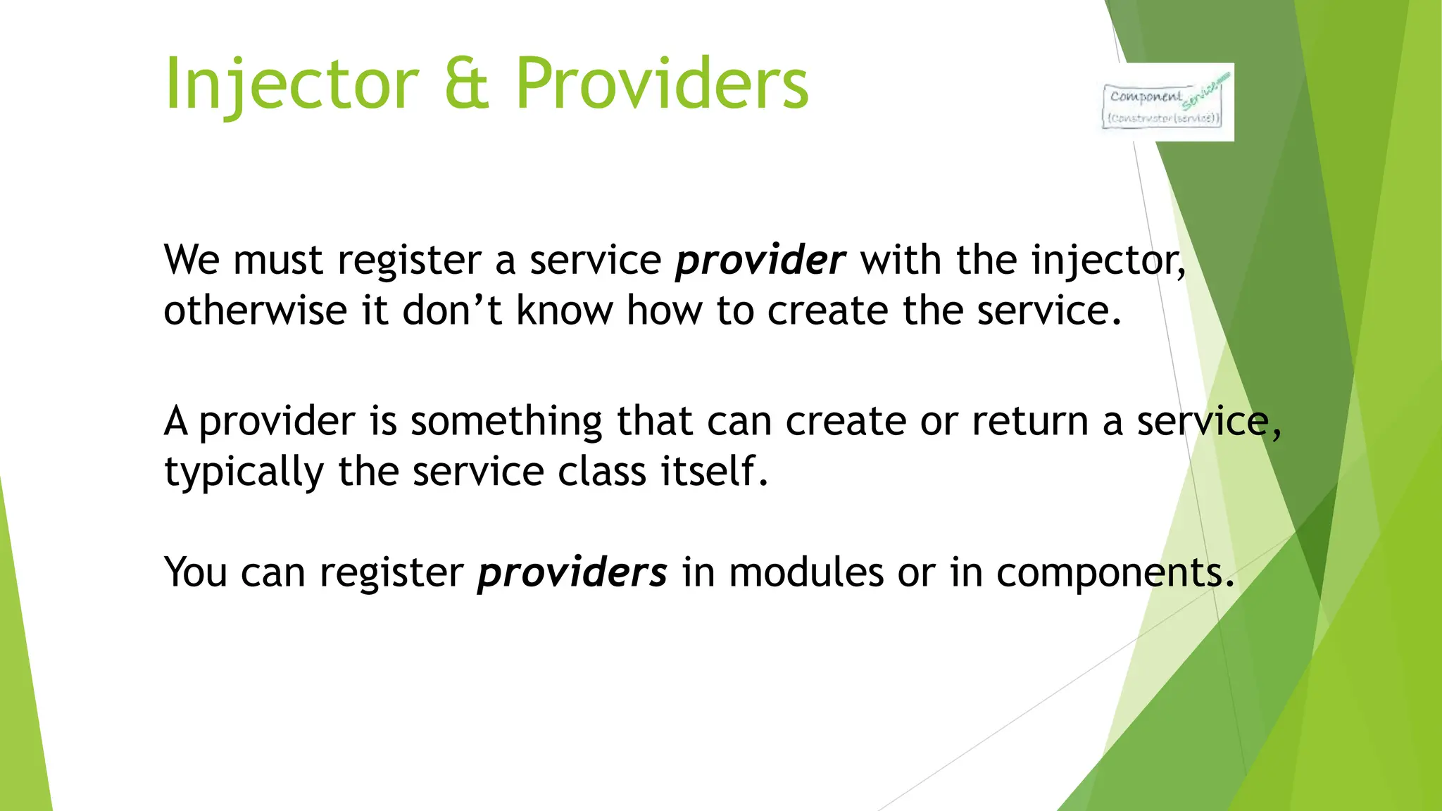 Injector & Providers
We must register a service provider with the injector,
otherwise it don’t know how to create the service.
A provider is something that can create or return a service,
typically the service class itself.
You can register providers in modules or in components.
 