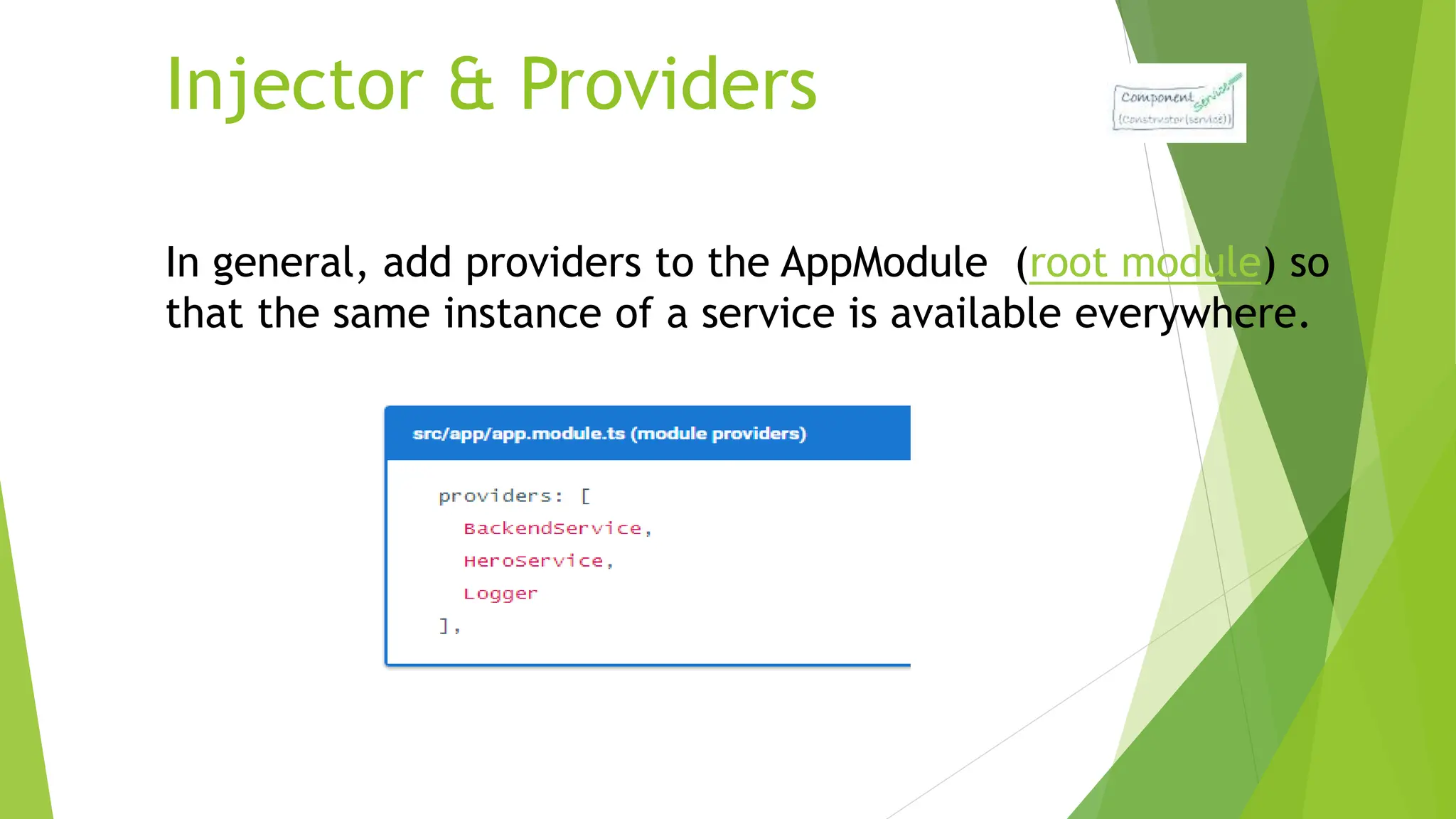 Injector & Providers
In general, add providers to the AppModule (root module) so
that the same instance of a service is available everywhere.
 
