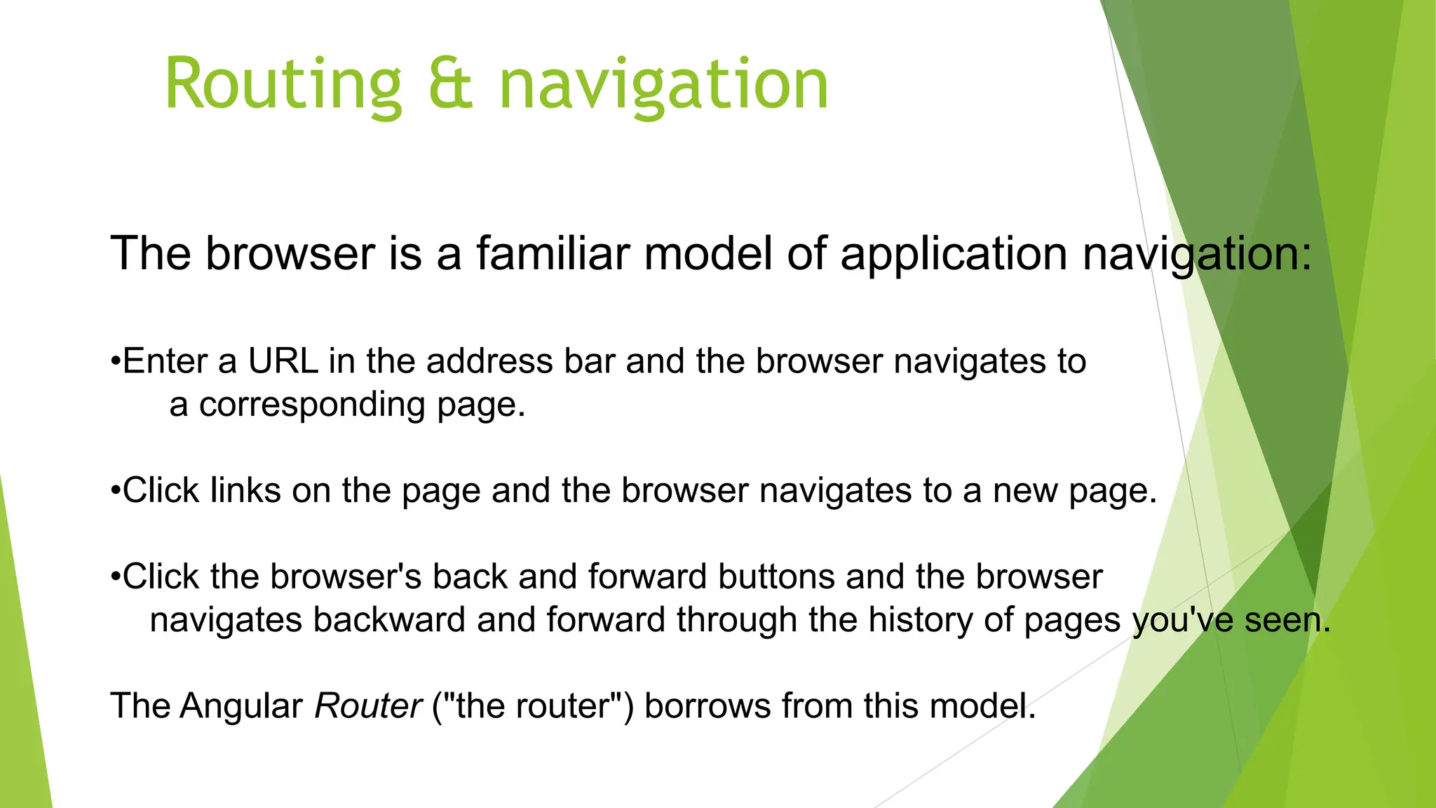 Routing & navigation
The browser is a familiar model of application navigation:
•Enter a URL in the address bar and the browser navigates to
a corresponding page.
•Click links on the page and the browser navigates to a new page.
•Click the browser's back and forward buttons and the browser
navigates backward and forward through the history of pages you've seen.
The Angular Router ("the router") borrows from this model.
 