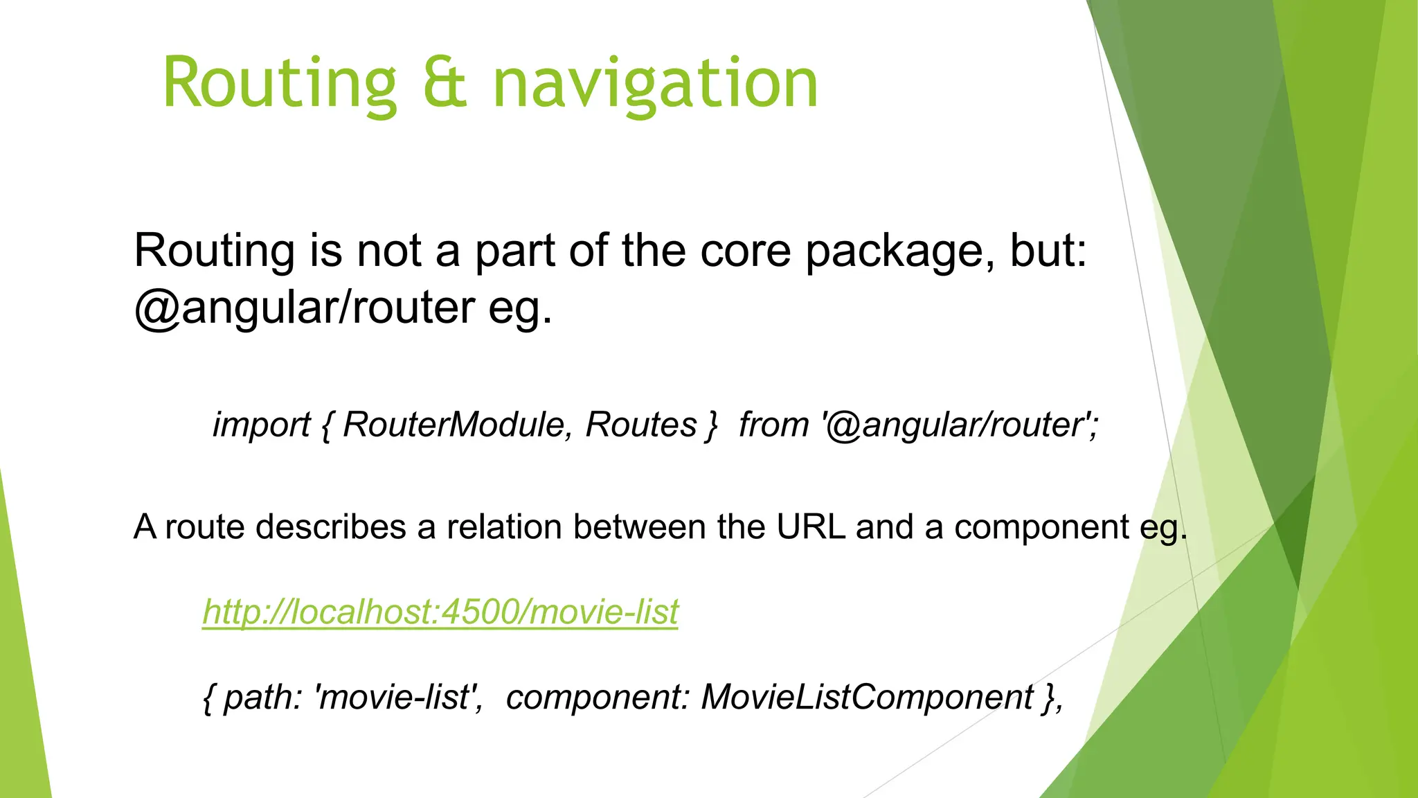 Routing & navigation
Routing is not a part of the core package, but:
@angular/router eg.
import { RouterModule, Routes } from '@angular/router';
A route describes a relation between the URL and a component eg.
http://localhost:4500/movie-list
{ path: 'movie-list', component: MovieListComponent },
 