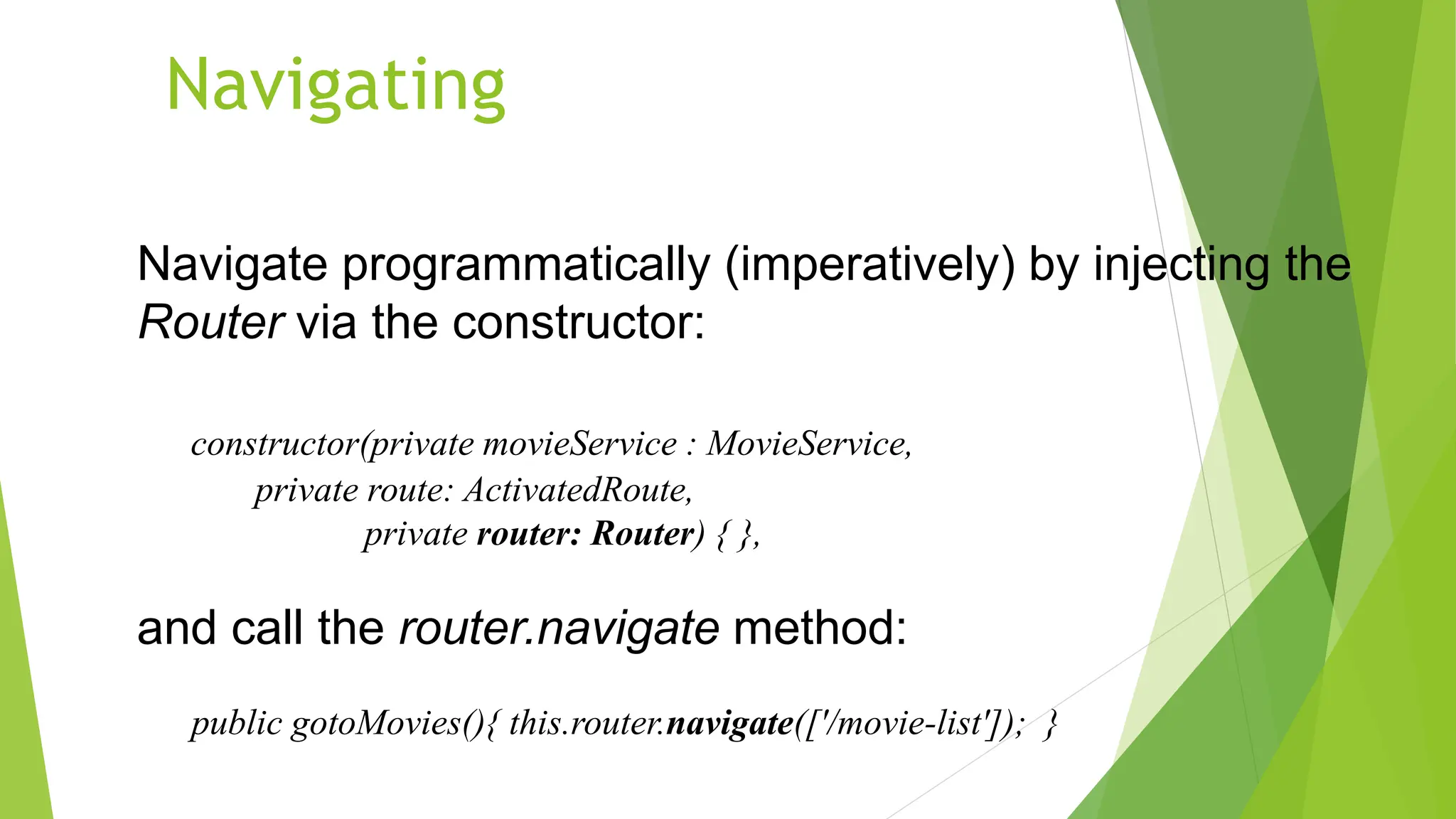 Navigating
Navigate programmatically (imperatively) by injecting the
Router via the constructor:
constructor(private movieService : MovieService,
private route: ActivatedRoute,
private router: Router) { },
and call the router.navigate method:
public gotoMovies(){ this.router.navigate(['/movie-list']); }
 
