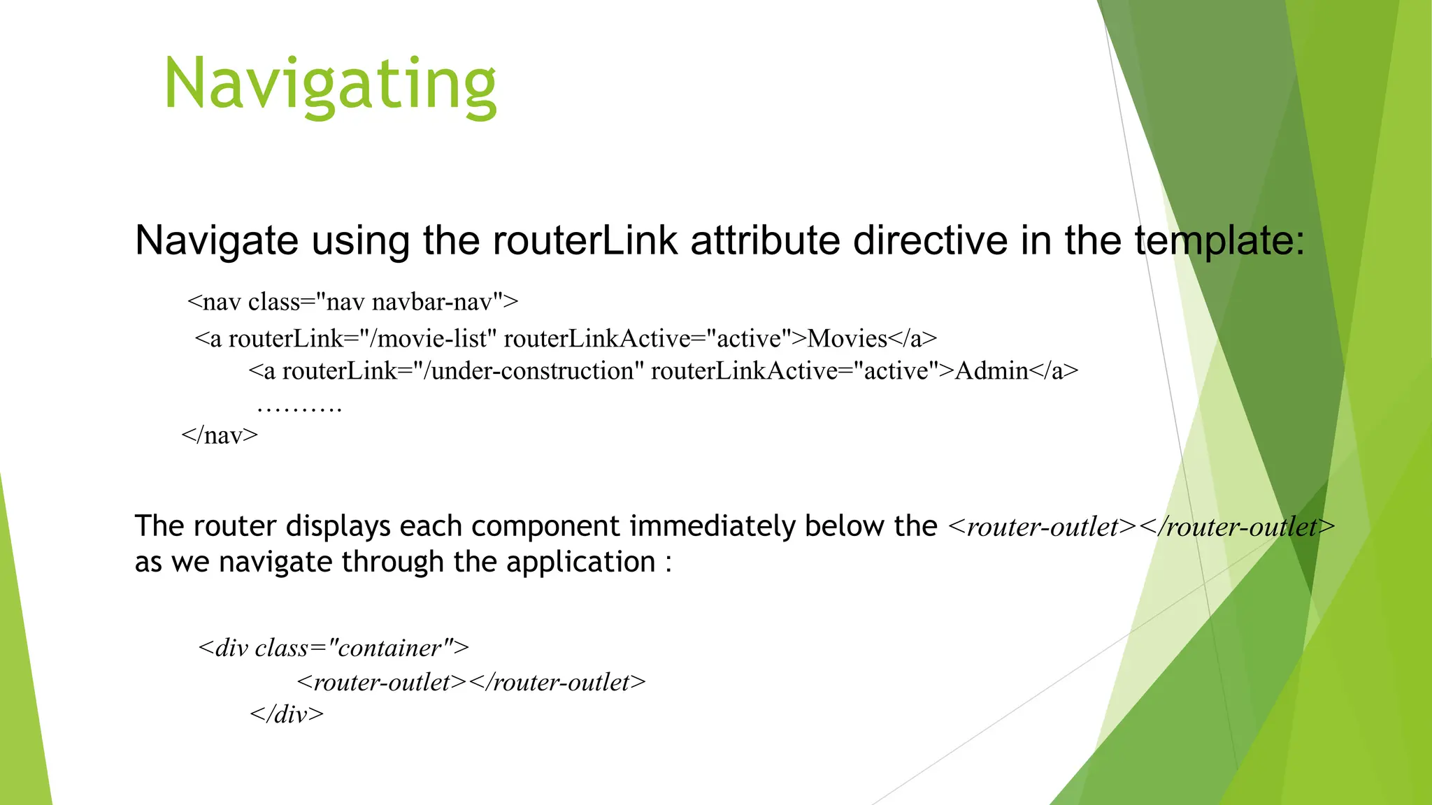 Navigating
Navigate using the routerLink attribute directive in the template:
<nav class="nav navbar-nav">
<a routerLink="/movie-list" routerLinkActive="active">Movies</a>
<a routerLink="/under-construction" routerLinkActive="active">Admin</a>
……….
</nav>
The router displays each component immediately below the <router-outlet></router-outlet>
as we navigate through the application :
<div class="container">
<router-outlet></router-outlet>
</div>
 