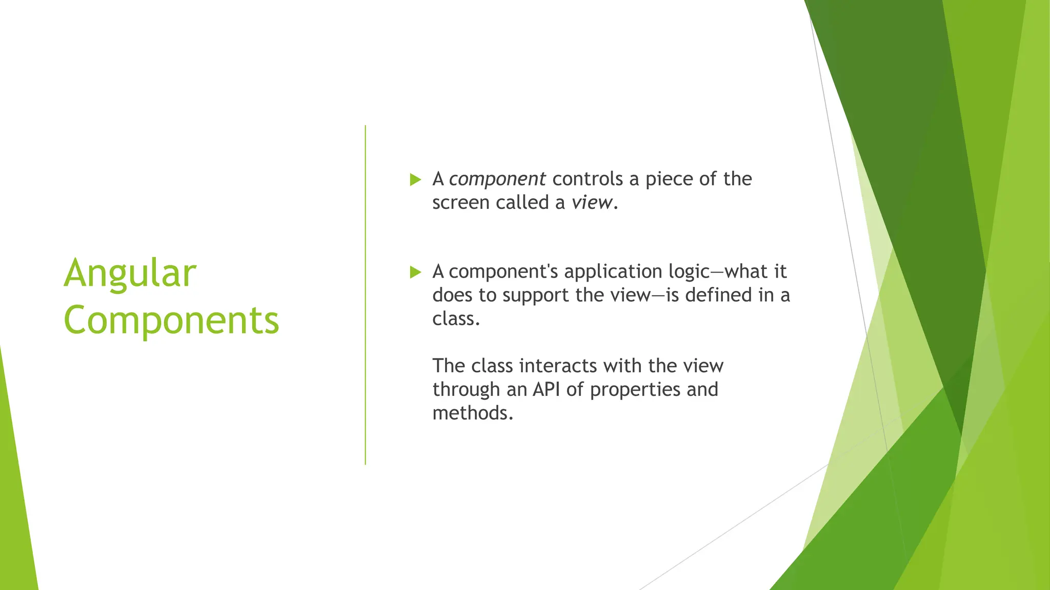 Angular
Components
 A component controls a piece of the
screen called a view.
 A component's application logic—what it
does to support the view—is defined in a
class.
The class interacts with the view
through an API of properties and
methods.
 