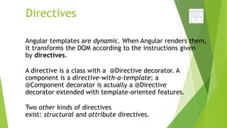 Directives
Angular templates are dynamic. When Angular renders them,
it transforms the DOM according to the instructions given
by directives.
A directive is a class with a @Directive decorator. A
component is a directive-with-a-template; a
@Component decorator is actually a @Directive
decorator extended with template-oriented features.
Two other kinds of directives
exist: structural and attribute directives.
 